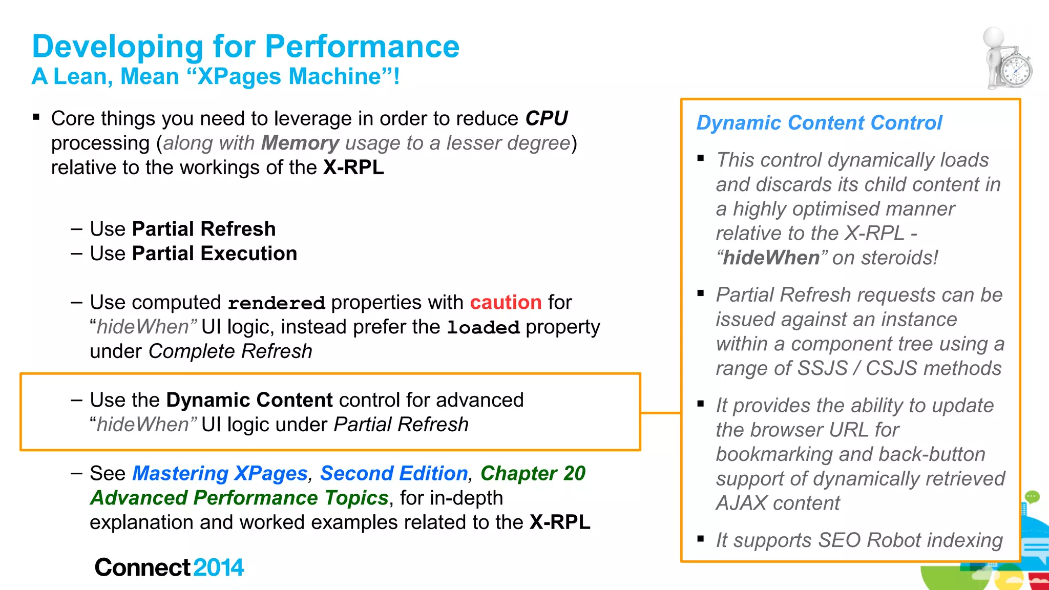 Developing for Performance
A Lean, Mean “XPages Machine”!

 Core things you need to leverage in order to reduce CPU
processing (along with Memory usage to a lesser degree)
relative to the workings of the X-RPL
– Use Partial Refresh
– Use Partial Execution

Dynamic Content Control
 This control dynamically loads
and discards its child content in
a highly optimised manner
relative to the X-RPL “hideWhen” on steroids!

– Use computed rendered properties with caution for
“hideWhen” UI logic, instead prefer the loaded property
under Complete Refresh

 Partial Refresh requests can be
issued against an instance
within a component tree using a
range of SSJS / CSJS methods

– Use the Dynamic Content control for advanced
“hideWhen” UI logic under Partial Refresh

 It provides the ability to update
the browser URL for
bookmarking and back-button
support of dynamically retrieved
AJAX content

– See Mastering XPages, Second Edition, Chapter 20
Advanced Performance Topics, for in-depth
explanation and worked examples related to the X-RPL

 It supports SEO Robot indexing

 