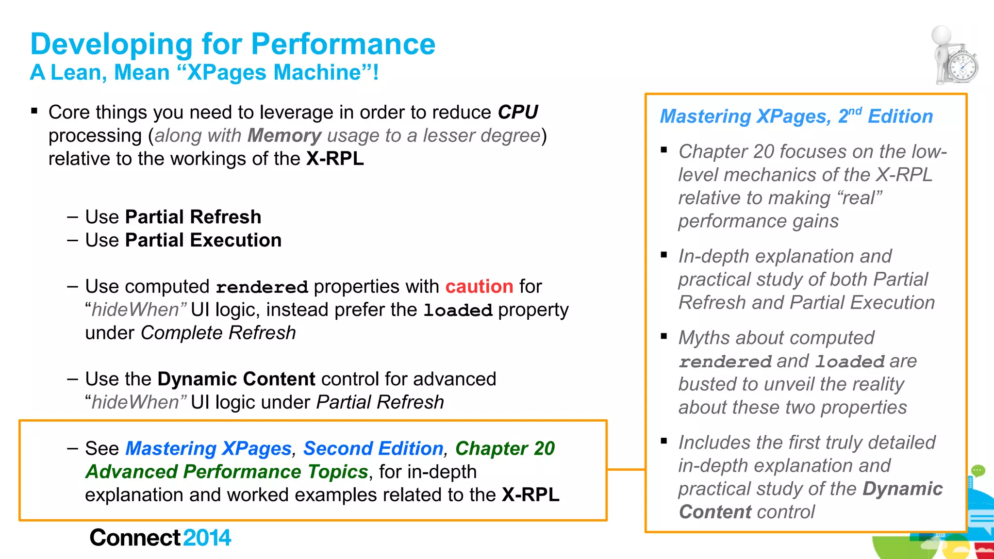 Developing for Performance
A Lean, Mean “XPages Machine”!

 Core things you need to leverage in order to reduce CPU
processing (along with Memory usage to a lesser degree)
relative to the workings of the X-RPL
– Use Partial Refresh
– Use Partial Execution
– Use computed rendered properties with caution for
“hideWhen” UI logic, instead prefer the loaded property
under Complete Refresh
– Use the Dynamic Content control for advanced
“hideWhen” UI logic under Partial Refresh
– See Mastering XPages, Second Edition, Chapter 20
Advanced Performance Topics, for in-depth
explanation and worked examples related to the X-RPL

Mastering XPages, 2nd Edition
 Chapter 20 focuses on the lowlevel mechanics of the X-RPL
relative to making “real”
performance gains
 In-depth explanation and
practical study of both Partial
Refresh and Partial Execution
 Myths about computed
rendered and loaded are
busted to unveil the reality
about these two properties
 Includes the first truly detailed
in-depth explanation and
practical study of the Dynamic
Content control

 