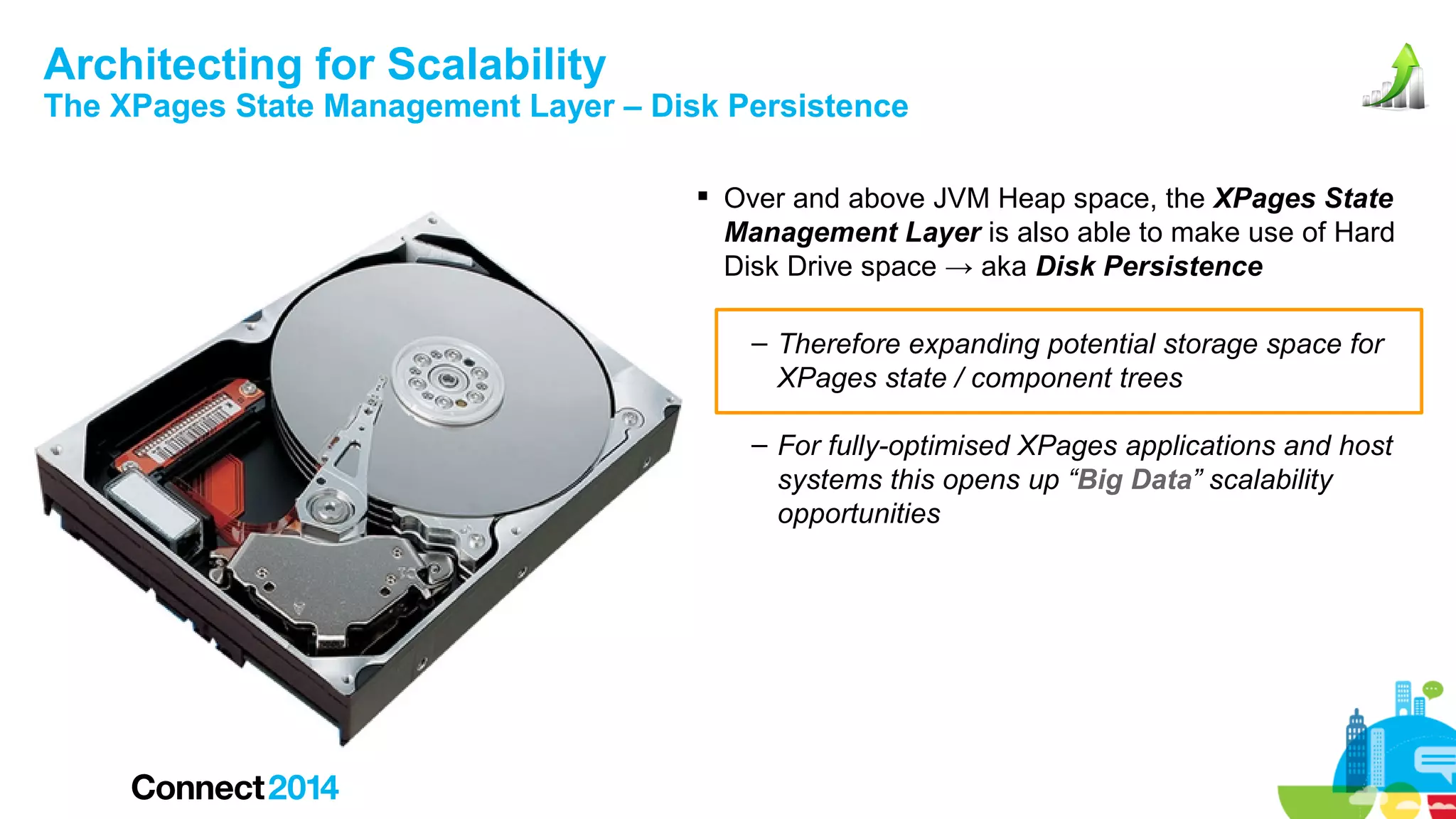 Architecting for Scalability

The XPages State Management Layer – Disk Persistence
 Over and above JVM Heap space, the XPages State
Management Layer is also able to make use of Hard
Disk Drive space → aka Disk Persistence
– Therefore expanding potential storage space for
XPages state / component trees
– For fully-optimised XPages applications and host
systems this opens up “Big Data” scalability
opportunities

 