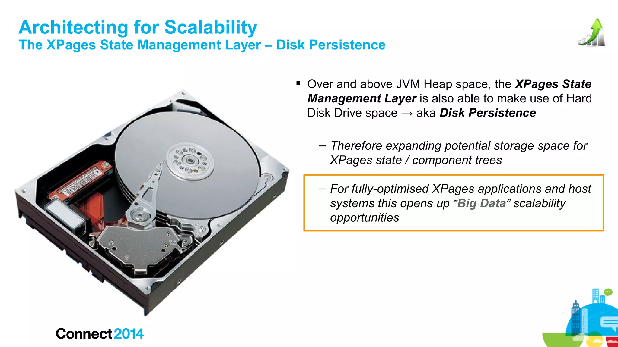 Architecting for Scalability

The XPages State Management Layer – Disk Persistence
 Over and above JVM Heap space, the XPages State
Management Layer is also able to make use of Hard
Disk Drive space → aka Disk Persistence
– Therefore expanding potential storage space for
XPages state / component trees
– For fully-optimised XPages applications and host
systems this opens up “Big Data” scalability
opportunities

 