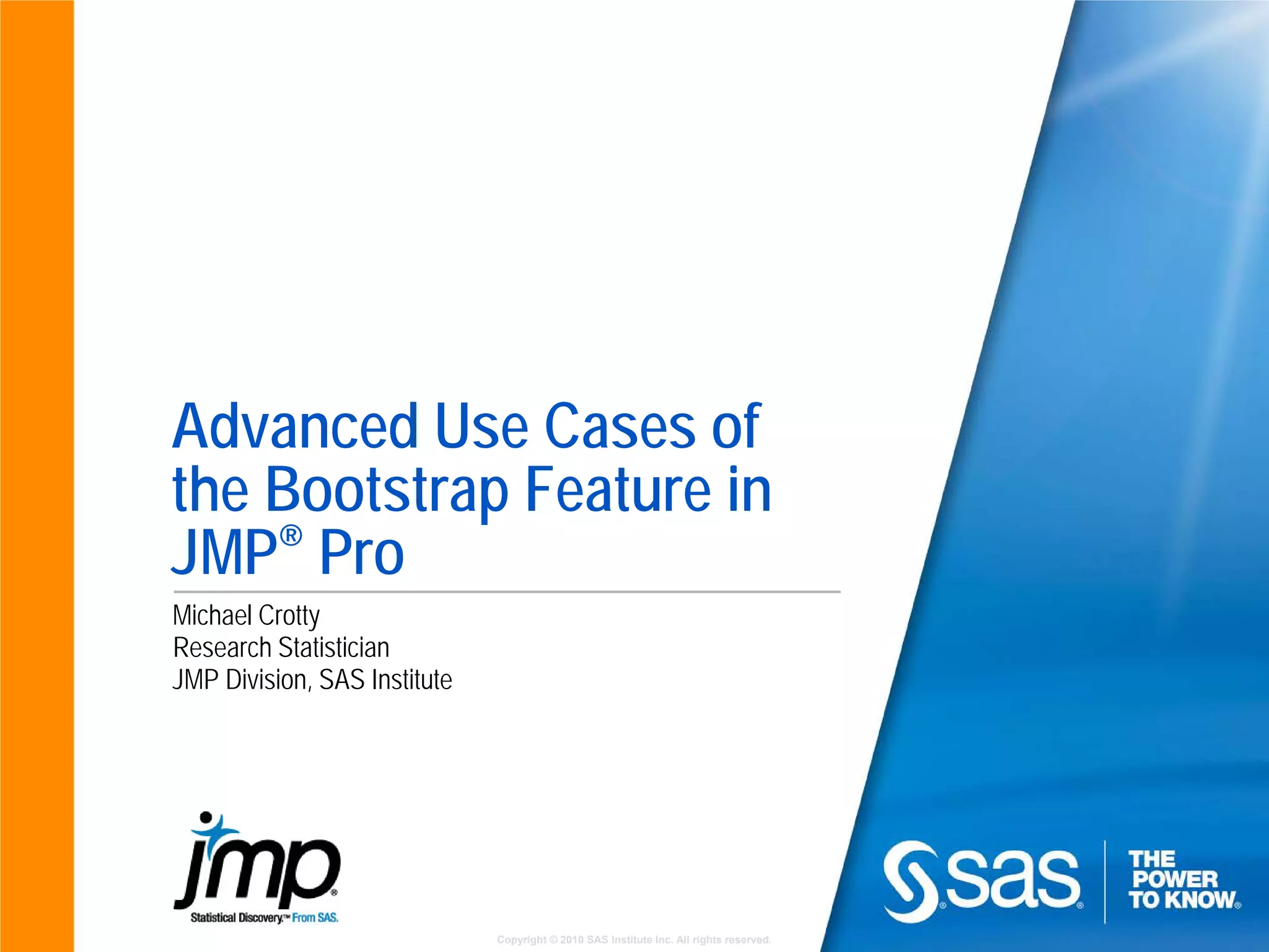 Copyright © 2010 SAS Institute Inc. All rights reserved.
Advanced Use Cases of
the Bootstrap Feature in
JMP® Pro
Michael Crotty
Research Statistician
JMP Division, SAS Institute
 