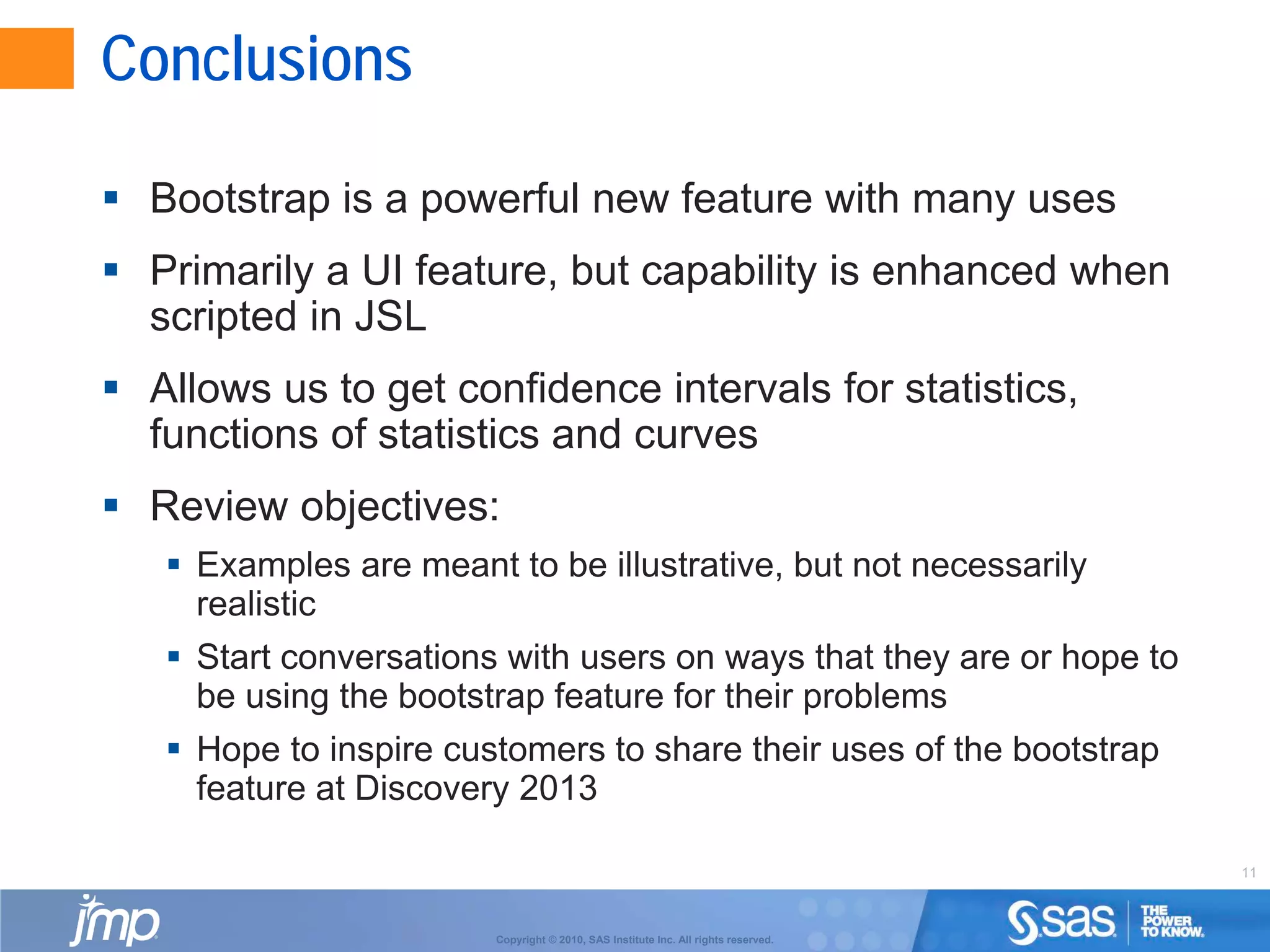 11
Copyright © 2010, SAS Institute Inc. All rights reserved.
Conclusions
 Bootstrap is a powerful new feature with many uses
 Primarily a UI feature, but capability is enhanced when
scripted in JSL
 Allows us to get confidence intervals for statistics,
functions of statistics and curves
 Review objectives:
 Examples are meant to be illustrative, but not necessarily
realistic
 Start conversations with users on ways that they are or hope to
be using the bootstrap feature for their problems
 Hope to inspire customers to share their uses of the bootstrap
feature at Discovery 2013
 
