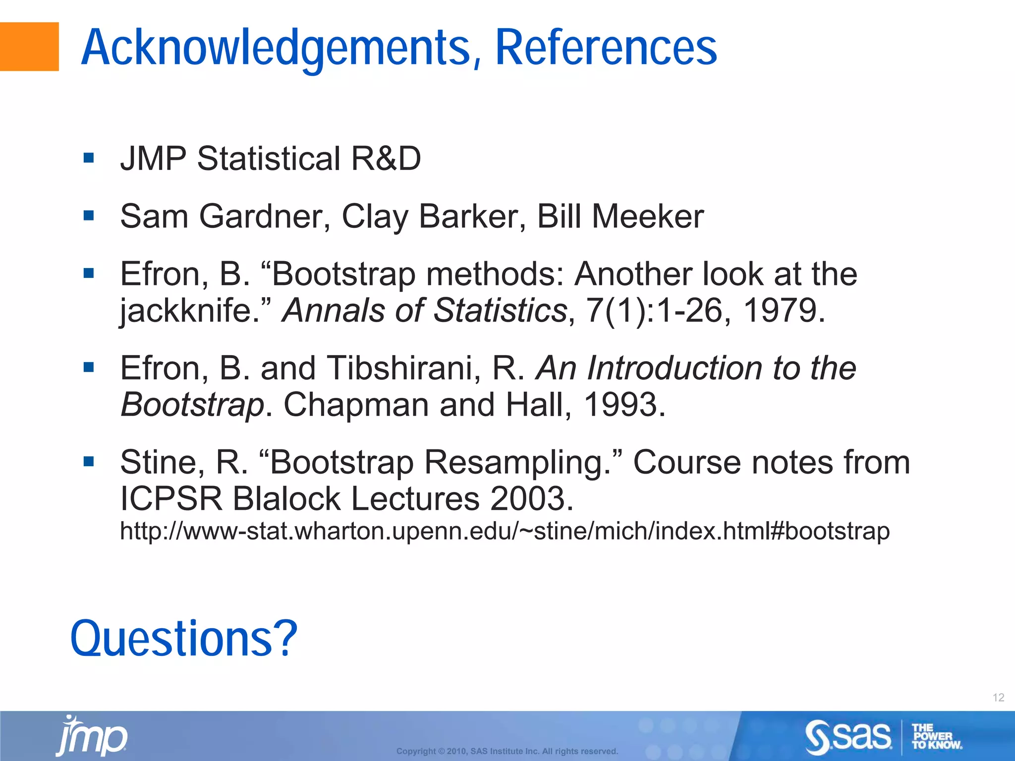 12
Copyright © 2010, SAS Institute Inc. All rights reserved.
Acknowledgements, References
 JMP Statistical R&D
 Sam Gardner, Clay Barker, Bill Meeker
 Efron, B. “Bootstrap methods: Another look at the
jackknife.” Annals of Statistics, 7(1):1-26, 1979.
 Efron, B. and Tibshirani, R. An Introduction to the
Bootstrap. Chapman and Hall, 1993.
 Stine, R. “Bootstrap Resampling.” Course notes from
ICPSR Blalock Lectures 2003.
http://www-stat.wharton.upenn.edu/~stine/mich/index.html#bootstrap
Questions?
 