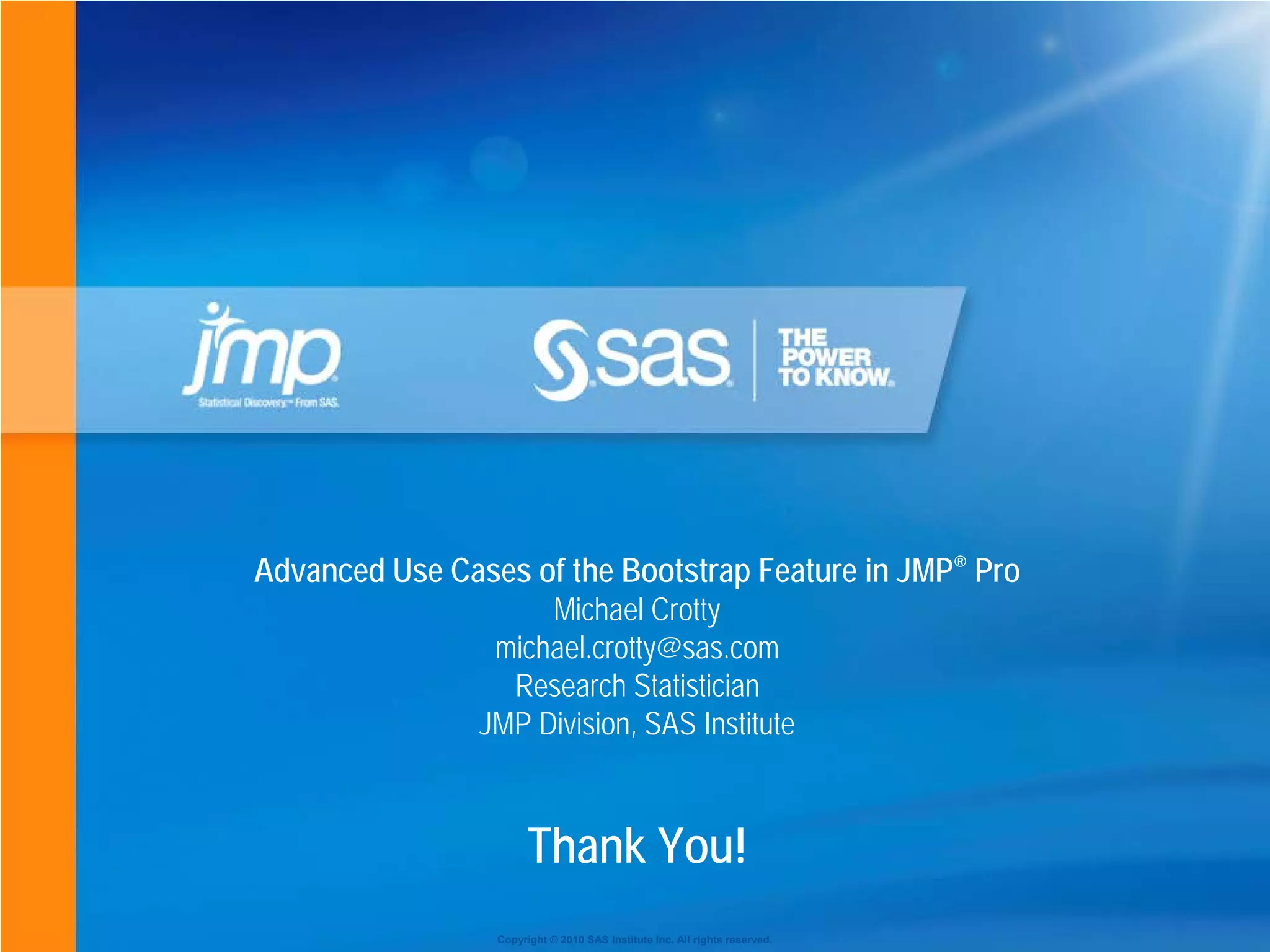 Copyright © 2010 SAS Institute Inc. All rights reserved.
Thank You!
Advanced Use Cases of the Bootstrap Feature in JMP® Pro
Michael Crotty
michael.crotty@sas.com
Research Statistician
JMP Division, SAS Institute
 