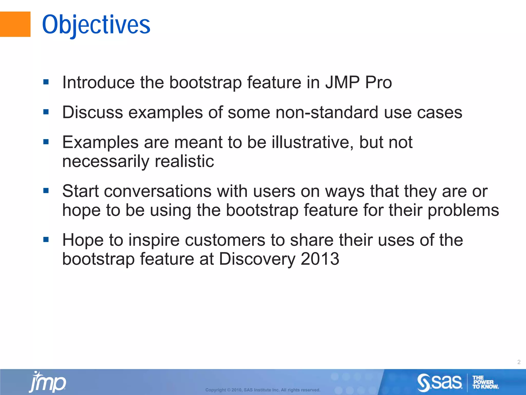2
Copyright © 2010, SAS Institute Inc. All rights reserved.
Objectives
 Introduce the bootstrap feature in JMP Pro
 Discuss examples of some non-standard use cases
 Examples are meant to be illustrative, but not
necessarily realistic
 Start conversations with users on ways that they are or
hope to be using the bootstrap feature for their problems
 Hope to inspire customers to share their uses of the
bootstrap feature at Discovery 2013
 