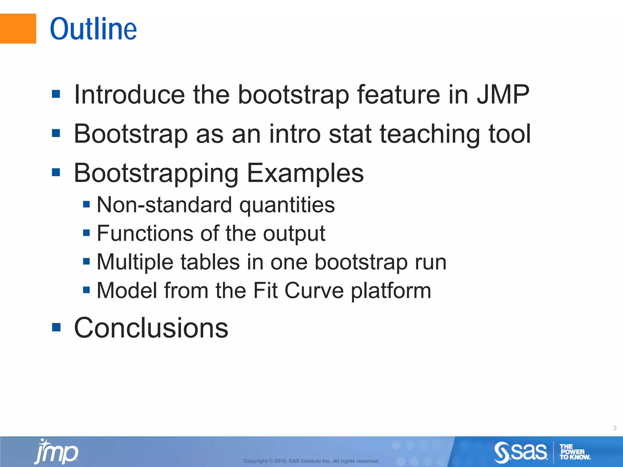 3
Copyright © 2010, SAS Institute Inc. All rights reserved.
Outline
 Introduce the bootstrap feature in JMP
 Bootstrap as an intro stat teaching tool
 Bootstrapping Examples
 Non-standard quantities
 Functions of the output
 Multiple tables in one bootstrap run
 Model from the Fit Curve platform
 Conclusions
 