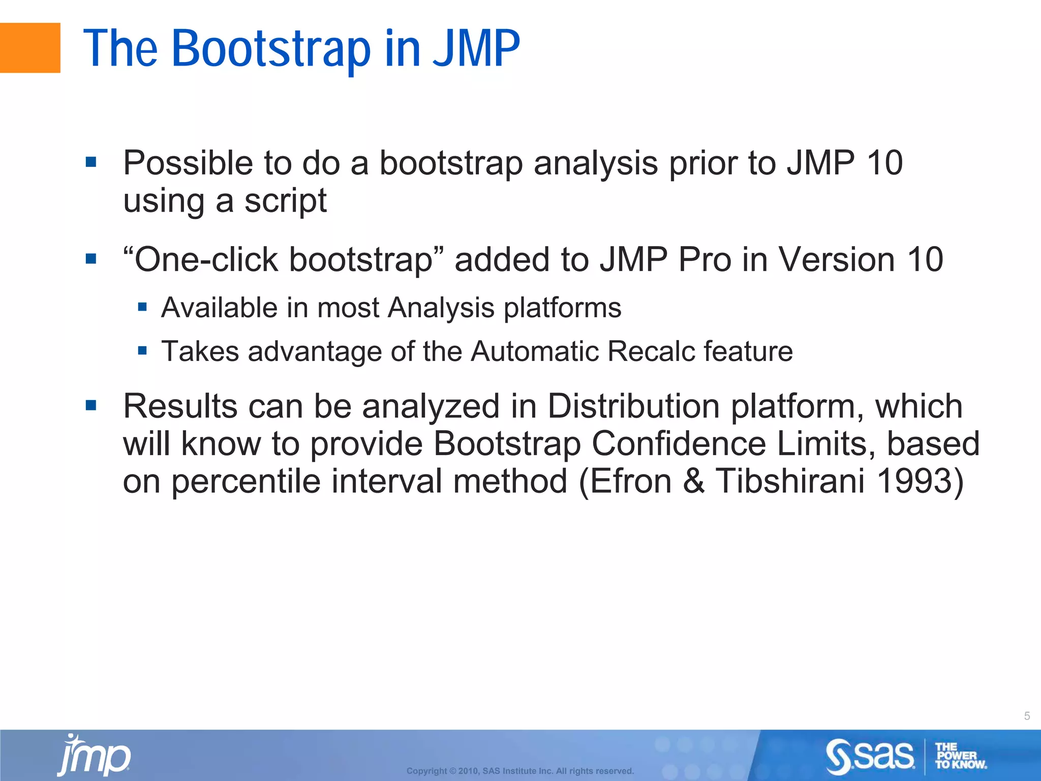 5
Copyright © 2010, SAS Institute Inc. All rights reserved.
The Bootstrap in JMP
 Possible to do a bootstrap analysis prior to JMP 10
using a script
 “One-click bootstrap” added to JMP Pro in Version 10
 Available in most Analysis platforms
 Takes advantage of the Automatic Recalc feature
 Results can be analyzed in Distribution platform, which
will know to provide Bootstrap Confidence Limits, based
on percentile interval method (Efron & Tibshirani 1993)
 