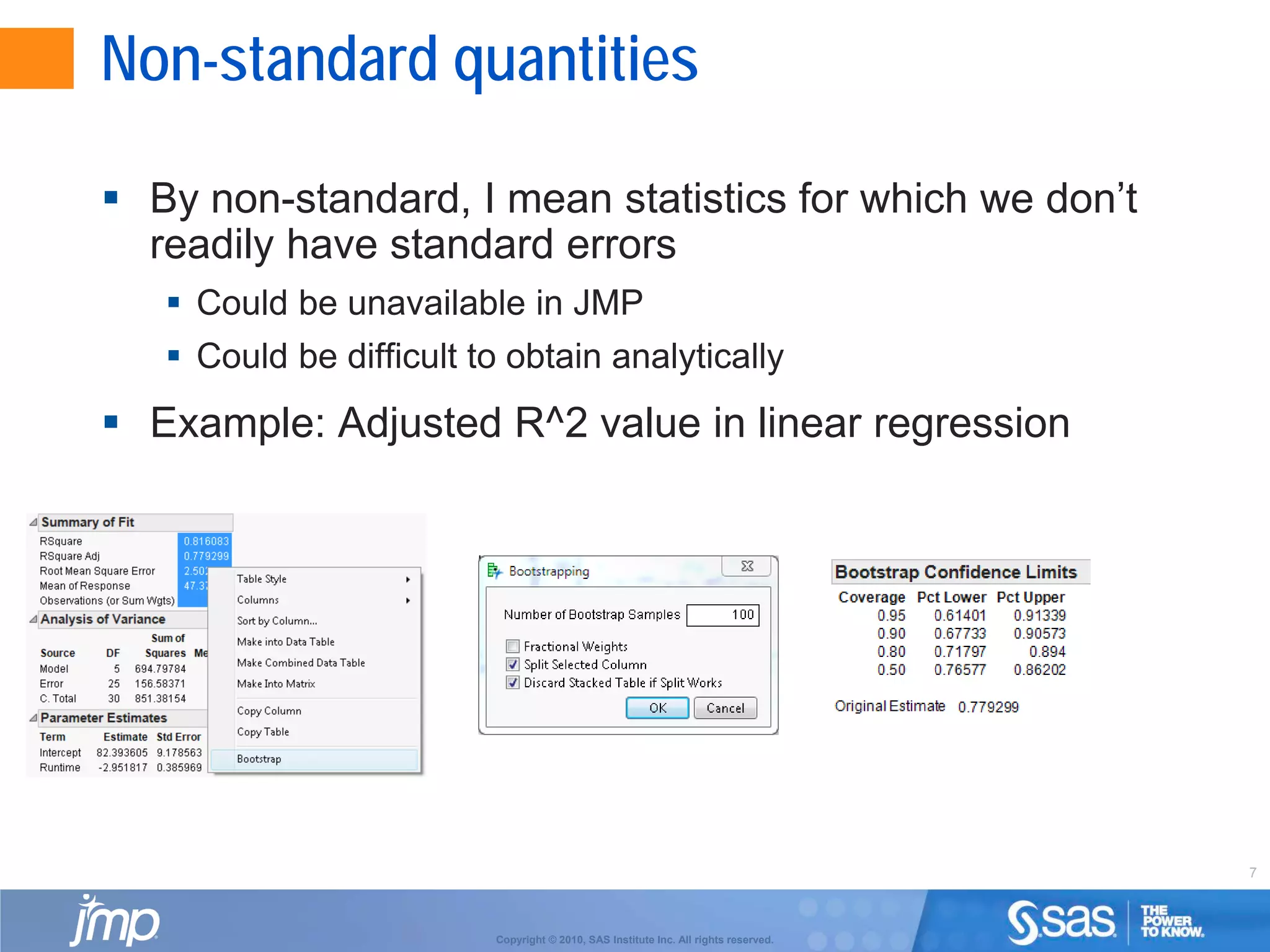 7
Copyright © 2010, SAS Institute Inc. All rights reserved.
Non-standard quantities
 By non-standard, I mean statistics for which we don’t
readily have standard errors
 Could be unavailable in JMP
 Could be difficult to obtain analytically
 Example: Adjusted R^2 value in linear regression
 