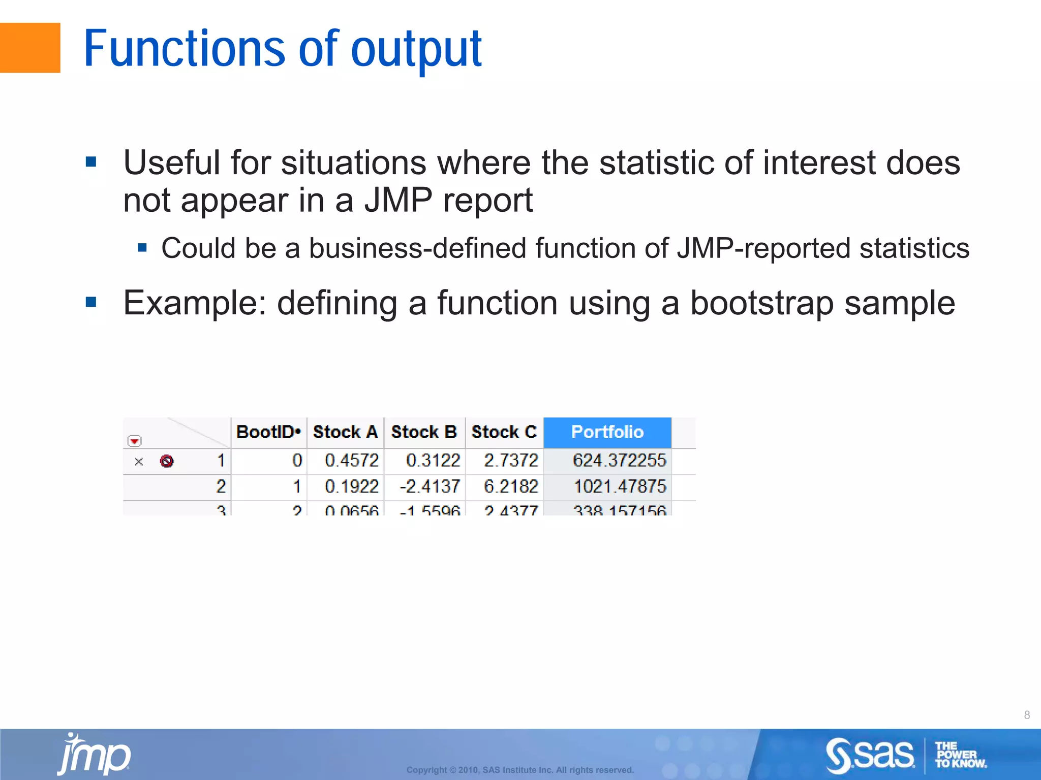 8
Copyright © 2010, SAS Institute Inc. All rights reserved.
Functions of output
 Useful for situations where the statistic of interest does
not appear in a JMP report
 Could be a business-defined function of JMP-reported statistics
 Example: defining a function using a bootstrap sample
 