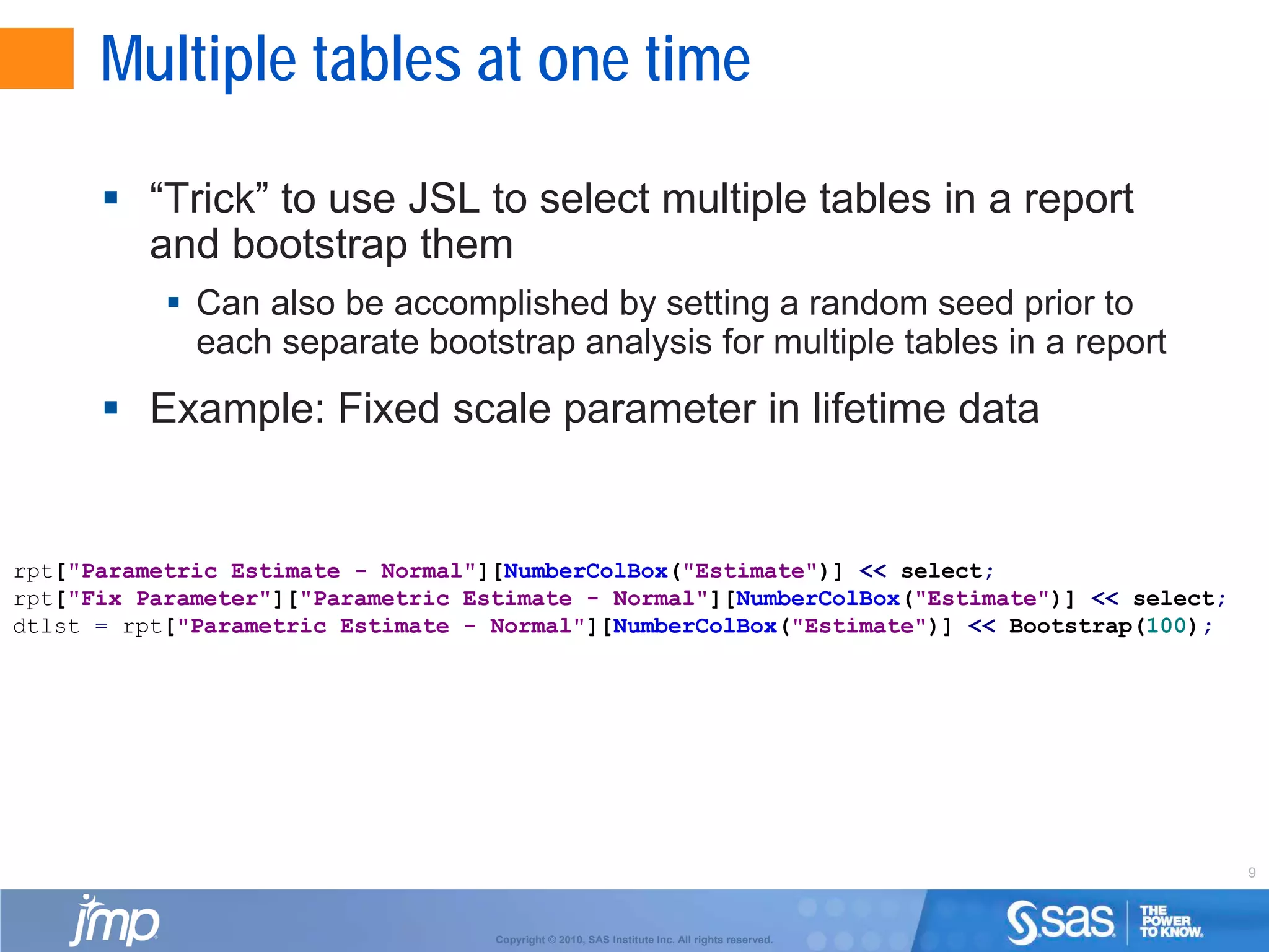 9
Copyright © 2010, SAS Institute Inc. All rights reserved.
Multiple tables at one time
 “Trick” to use JSL to select multiple tables in a report
and bootstrap them
 Can also be accomplished by setting a random seed prior to
each separate bootstrap analysis for multiple tables in a report
 Example: Fixed scale parameter in lifetime data
rpt["Parametric Estimate - Normal"][NumberColBox("Estimate")] << select;
rpt["Fix Parameter"]["Parametric Estimate - Normal"][NumberColBox("Estimate")] << select;
dtlst = rpt["Parametric Estimate - Normal"][NumberColBox("Estimate")] << Bootstrap(100);
 