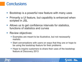 11
Copyright © 2010, SAS Institute Inc. All rights reserved.
Conclusions
 Bootstrap is a powerful new feature with many uses
 Primarily a UI feature, but capability is enhanced when
scripted in JSL
 Allows us to get confidence intervals for statistics,
functions of statistics and curves
 Review objectives:
 Examples are meant to be illustrative, but not necessarily
realistic
 Start conversations with users on ways that they are or hope to
be using the bootstrap feature for their problems
 Hope to inspire customers to share their uses of the bootstrap
feature at Discovery 2013
 