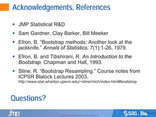 12
Copyright © 2010, SAS Institute Inc. All rights reserved.
Acknowledgements, References
 JMP Statistical R&D
 Sam Gardner, Clay Barker, Bill Meeker
 Efron, B. “Bootstrap methods: Another look at the
jackknife.” Annals of Statistics, 7(1):1-26, 1979.
 Efron, B. and Tibshirani, R. An Introduction to the
Bootstrap. Chapman and Hall, 1993.
 Stine, R. “Bootstrap Resampling.” Course notes from
ICPSR Blalock Lectures 2003.
http://www-stat.wharton.upenn.edu/~stine/mich/index.html#bootstrap
Questions?
 