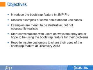 2
Copyright © 2010, SAS Institute Inc. All rights reserved.
Objectives
 Introduce the bootstrap feature in JMP Pro
 Discuss examples of some non-standard use cases
 Examples are meant to be illustrative, but not
necessarily realistic
 Start conversations with users on ways that they are or
hope to be using the bootstrap feature for their problems
 Hope to inspire customers to share their uses of the
bootstrap feature at Discovery 2013
 