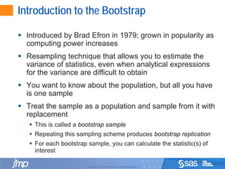 4
Copyright © 2010, SAS Institute Inc. All rights reserved.
Introduction to the Bootstrap
 Introduced by Brad Efron in 1979; grown in popularity as
computing power increases
 Resampling technique that allows you to estimate the
variance of statistics, even when analytical expressions
for the variance are difficult to obtain
 You want to know about the population, but all you have
is one sample
 Treat the sample as a population and sample from it with
replacement
 This is called a bootstrap sample
 Repeating this sampling scheme produces bootstrap replication
 For each bootstrap sample, you can calculate the statistic(s) of
interest
 