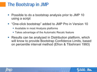 5
Copyright © 2010, SAS Institute Inc. All rights reserved.
The Bootstrap in JMP
 Possible to do a bootstrap analysis prior to JMP 10
using a script
 “One-click bootstrap” added to JMP Pro in Version 10
 Available in most Analysis platforms
 Takes advantage of the Automatic Recalc feature
 Results can be analyzed in Distribution platform, which
will know to provide Bootstrap Confidence Limits, based
on percentile interval method (Efron & Tibshirani 1993)
 