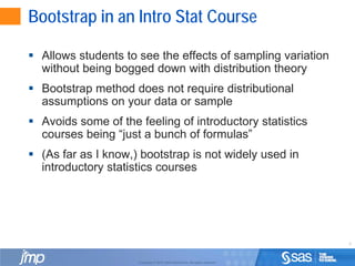 6
Copyright © 2010, SAS Institute Inc. All rights reserved.
Bootstrap in an Intro Stat Course
 Allows students to see the effects of sampling variation
without being bogged down with distribution theory
 Bootstrap method does not require distributional
assumptions on your data or sample
 Avoids some of the feeling of introductory statistics
courses being “just a bunch of formulas”
 (As far as I know,) bootstrap is not widely used in
introductory statistics courses
 