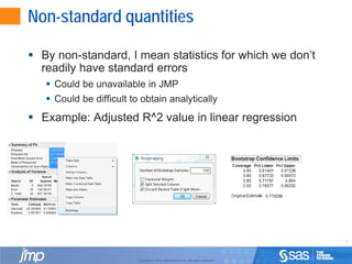 7
Copyright © 2010, SAS Institute Inc. All rights reserved.
Non-standard quantities
 By non-standard, I mean statistics for which we don’t
readily have standard errors
 Could be unavailable in JMP
 Could be difficult to obtain analytically
 Example: Adjusted R^2 value in linear regression
 