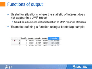 8
Copyright © 2010, SAS Institute Inc. All rights reserved.
Functions of output
 Useful for situations where the statistic of interest does
not appear in a JMP report
 Could be a business-defined function of JMP-reported statistics
 Example: defining a function using a bootstrap sample
 