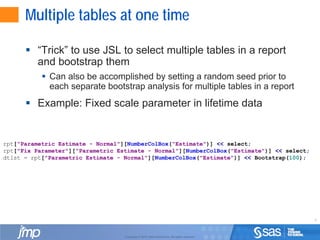 9
Copyright © 2010, SAS Institute Inc. All rights reserved.
Multiple tables at one time
 “Trick” to use JSL to select multiple tables in a report
and bootstrap them
 Can also be accomplished by setting a random seed prior to
each separate bootstrap analysis for multiple tables in a report
 Example: Fixed scale parameter in lifetime data
rpt["Parametric Estimate - Normal"][NumberColBox("Estimate")] << select;
rpt["Fix Parameter"]["Parametric Estimate - Normal"][NumberColBox("Estimate")] << select;
dtlst = rpt["Parametric Estimate - Normal"][NumberColBox("Estimate")] << Bootstrap(100);
 