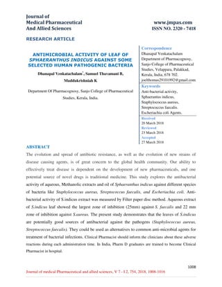 Journal of
Medical Pharmaceutical www.jmpas.com
And Allied Sciences ISSN NO. 2320 - 7418
1008
Journal of medical Pharmaceutical and allied sciences, V 7 - I 2, 754, 2018, 1008-1016
RESEARCH ARTICLE
ANTIMICROBIAL ACTIVITY OF LEAF OF
SPHAERANTHUS INDICUS AGAINST SOME
SELECTED HUMAN PATHOGENIC BACTERIA
Dhanapal Venkatachalam*
, Samuel Thavamani B,
Muddukrishniah K
Department Of Pharmacognosy, Sanjo College of Pharmaceutical
Studies, Kerala, India.
Correspondence
Dhanapal Venkatachalam
Department of Pharmacognosy,
Sanjo College of Pharmaceutical
Studies, Velappara, Palakkad,
Kerala, India, 678 702.
joelthomas29101992@gmail.com
Keywords
Anti-bacterial activity,
Sphaerantus indicus,
Staphylococcus aureus,
Streptococcus faecalis.
Escheriachia coli Agents.
Received
20 March 2018
Reviewed
23 March 2018
Accepted
27 March 2018
ABSTRACT
The evolution and spread of antibiotic resistance, as well as the evolution of new strains of
disease causing agents, is of great concern to the global health community. Our ability to
effectively treat disease is dependent on the development of new pharmaceuticals, and one
potential source of novel drugs is traditional medicine. This study explores the antibacterial
activity of aqueous, Methanolic extracts and oil of Sphaeranthus indicus against different species
of bacteria like Staphylococcus aureus, Streptococcus faecalis, and Escheriachia coli. Anti-
bacterial activity of S.indicus extract was measured by Filter paper disc method. Aqueous extract
of S.indicus leaf showed the largest zone of inhibition (25mm) against S. faecalis and 22 mm
zone of inhibition against S.aureus. The present study demonstrates that the leaves of S.indicus
are potentially good sources of antibacterial against the pathogens (Staphylococcus aureus,
Streptococcus faecalis). They could be used as alternatives to common anti-microbial agents for
treatment of bacterial infections. Clinical Pharmacist should inform the clinicians about these adverse
reactions during each administration time. In India, Pharm D graduates are trained to become Clinical
Pharmacist in hospital.
 