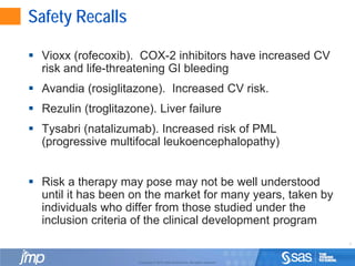 3
Copyright © 2010, SAS Institute Inc. All rights reserved.
Safety Recalls
 Vioxx (rofecoxib). COX-2 inhibitors have increased CV
risk and life-threatening GI bleeding
 Avandia (rosiglitazone). Increased CV risk.
 Rezulin (troglitazone). Liver failure
 Tysabri (natalizumab). Increased risk of PML
(progressive multifocal leukoencephalopathy)
 Risk a therapy may pose may not be well understood
until it has been on the market for many years, taken by
individuals who differ from those studied under the
inclusion criteria of the clinical development program
 