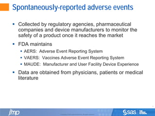 4
Copyright © 2010, SAS Institute Inc. All rights reserved.
Spontaneously-reported adverse events
 Collected by regulatory agencies, pharmaceutical
companies and device manufacturers to monitor the
safety of a product once it reaches the market
 FDA maintains
 AERS: Adverse Event Reporting System
 VAERS: Vaccines Adverse Event Reporting System
 MAUDE: Manufacturer and User Facility Device Experience
 Data are obtained from physicians, patients or medical
literature
 