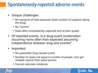 6
Copyright © 2010, SAS Institute Inc. All rights reserved.
Spontaneously-reported adverse events
 Unique challenges
 No measure of total exposure (total number of subjects taking
the drug)
 No “control”
 Data often inconsistently captured and of poor quality
 Of reported events, is a drug-event combination
occurring more often than expected assuming
independence between drug and events?
 Important:
 No guarantee drug caused event
 Number of cases not equal to number of people. Can get
multiple reports from same person
 Cannot calculate incidence
 