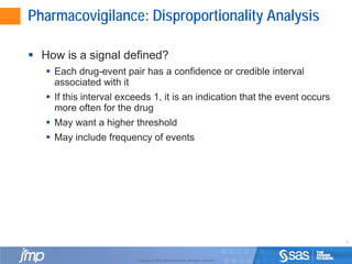 8
Copyright © 2010, SAS Institute Inc. All rights reserved.
Pharmacovigilance: Disproportionality Analysis
 How is a signal defined?
 Each drug-event pair has a confidence or credible interval
associated with it
 If this interval exceeds 1, it is an indication that the event occurs
more often for the drug
 May want a higher threshold
 May include frequency of events
 