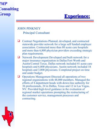 JOHN PINKNEY   Principal Consultant Contract Negotiations Planned, developed, and contracted statewide provider network for a large self funded employer association. Contracted more than 80 acute care hospitals and more than 6,800 physician providers exceeding strategic plan requirements.  Network Development Developed and built network for a major insurance organization in Dallas/Fort Worth and Austin/Central Texas. Dallas network included 41 acute care hospitals and 6,000 physicians. Austin network included 18 hospitals and 3,000 physicians. Completed project on time and under budget. Operations Management Directed all operations of two regional organizations with 48,000 members. Managed the efforts of 4 department heads with down-line authority for 36 professionals, 24 in Dallas, Texas and 12 in Las Vegas, NV. Provided high-level guidance in the evaluation of  regional market operations prompting the restructuring of  the customer service, management processes and contracting.   Experience: JMP Consulting Group 