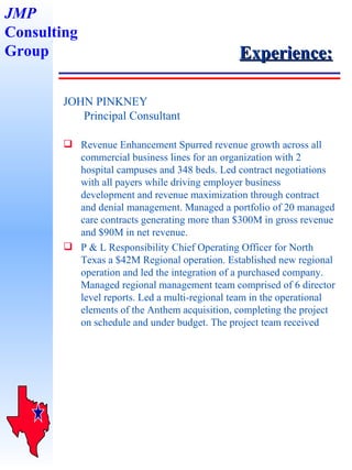 Experience: JOHN PINKNEY   Principal Consultant Revenue Enhancement Spurred revenue growth across all commercial business lines for an organization with 2 hospital campuses and 348 beds. Led contract negotiations with all payers while driving employer business development and revenue maximization through contract and denial management. Managed a portfolio of 20 managed care contracts generating more than $300M in gross revenue and $90M in net revenue.  P & L Responsibility Chief Operating Officer for North Texas a $42M Regional operation. Established new regional operation and led the integration of a purchased company. Managed regional management team comprised of 6 director level reports. Led a multi-regional team in the operational elements of the Anthem acquisition, completing the project on schedule and under budget. The project team received JMP Consulting Group 
