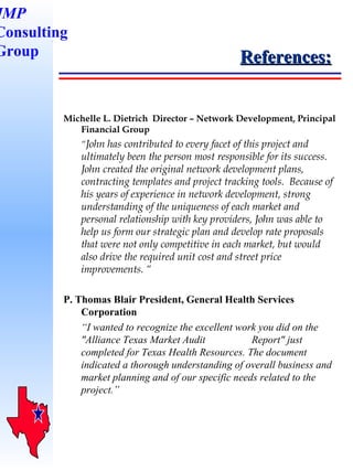 References: Michelle L. Dietrich  Director – Network Development, Principal Financial Group “ John has contributed to every facet of this project and ultimately been the person most responsible for its success.  John created the original network development plans, contracting templates and project tracking tools.  Because of his years of experience in network development, strong understanding of the uniqueness of each market and personal relationship with key providers, John was able to help us form our strategic plan and develop rate proposals that were not only competitive in each market, but would also drive the required unit cost and street price improvements. “ P. Thomas Blair President, General Health Services Corporation “ I wanted to recognize the excellent work you did on the "Alliance Texas Market Audit  Report" just completed for Texas Health Resources. The document indicated a thorough understanding of overall business and market planning and of our specific needs related to the project.” JMP Consulting Group 