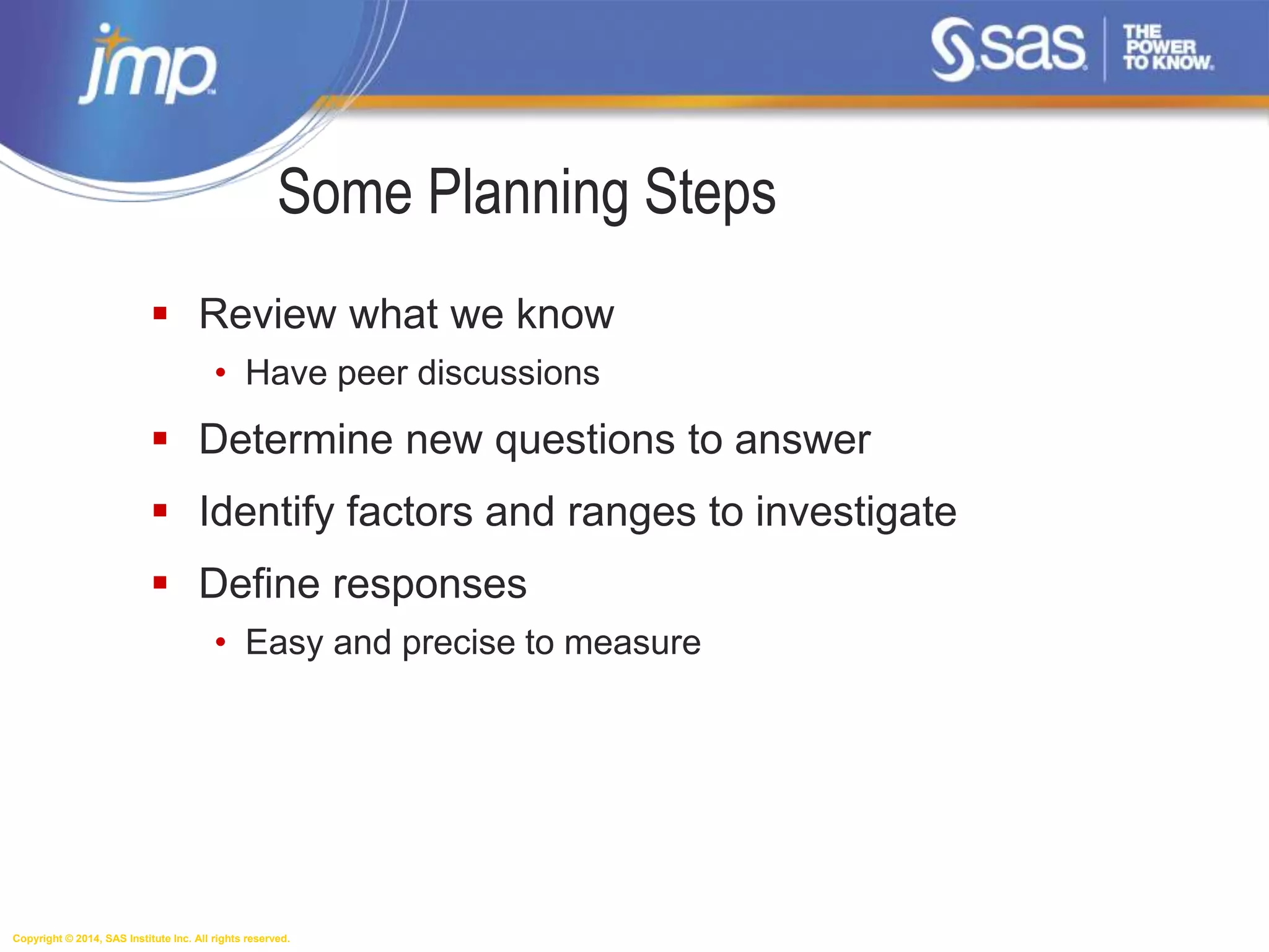 Copyright © 2014, SAS Institute Inc. All rights reserved.
Some Planning Steps
 Review what we know
• Have peer discussions
 Determine new questions to answer
 Identify factors and ranges to investigate
 Define responses
• Easy and precise to measure
 