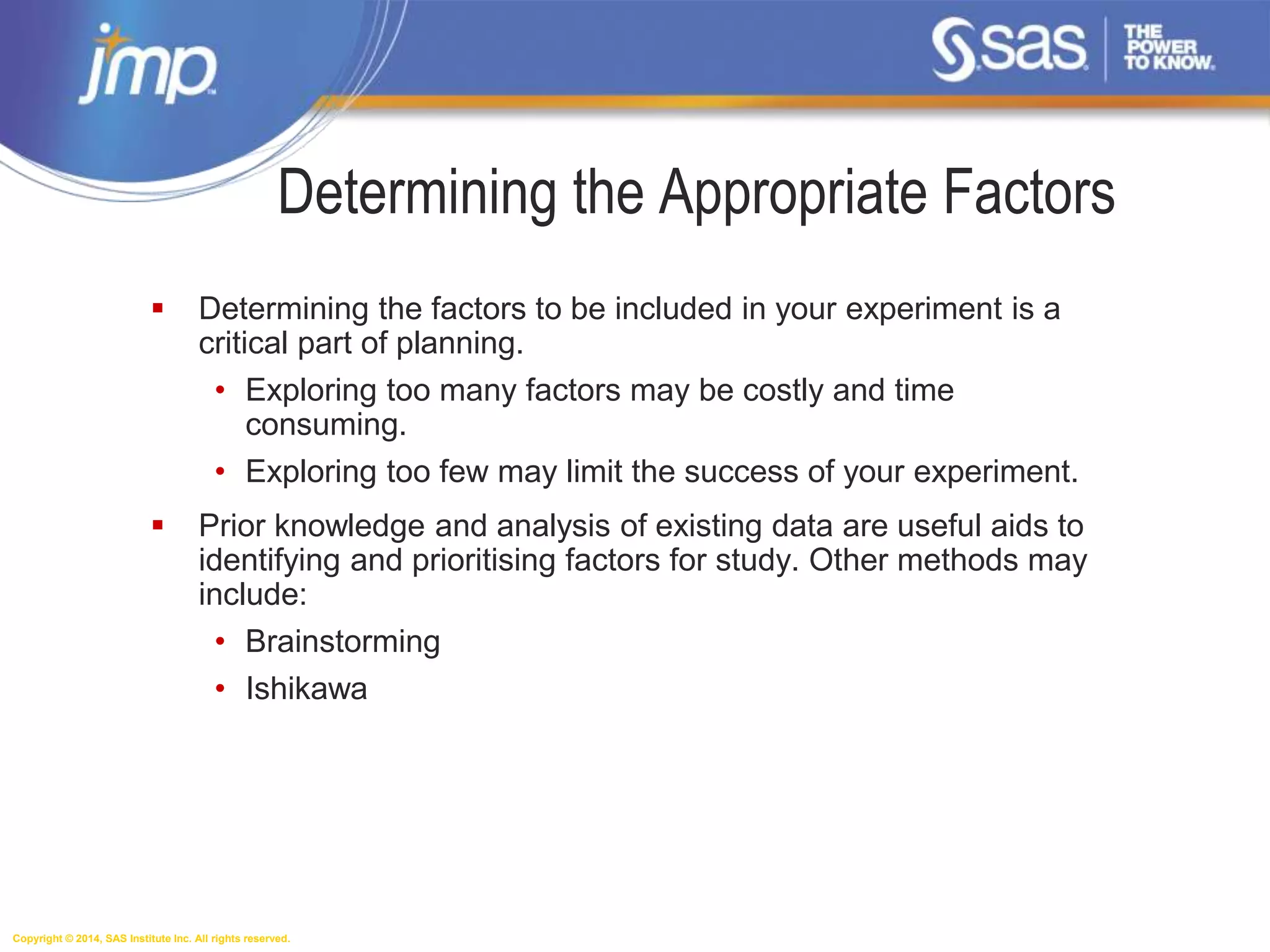 Copyright © 2014, SAS Institute Inc. All rights reserved.
Determining the Appropriate Factors
 Determining the factors to be included in your experiment is a
critical part of planning.
• Exploring too many factors may be costly and time
consuming.
• Exploring too few may limit the success of your experiment.
 Prior knowledge and analysis of existing data are useful aids to
identifying and prioritising factors for study. Other methods may
include:
• Brainstorming
• Ishikawa
 