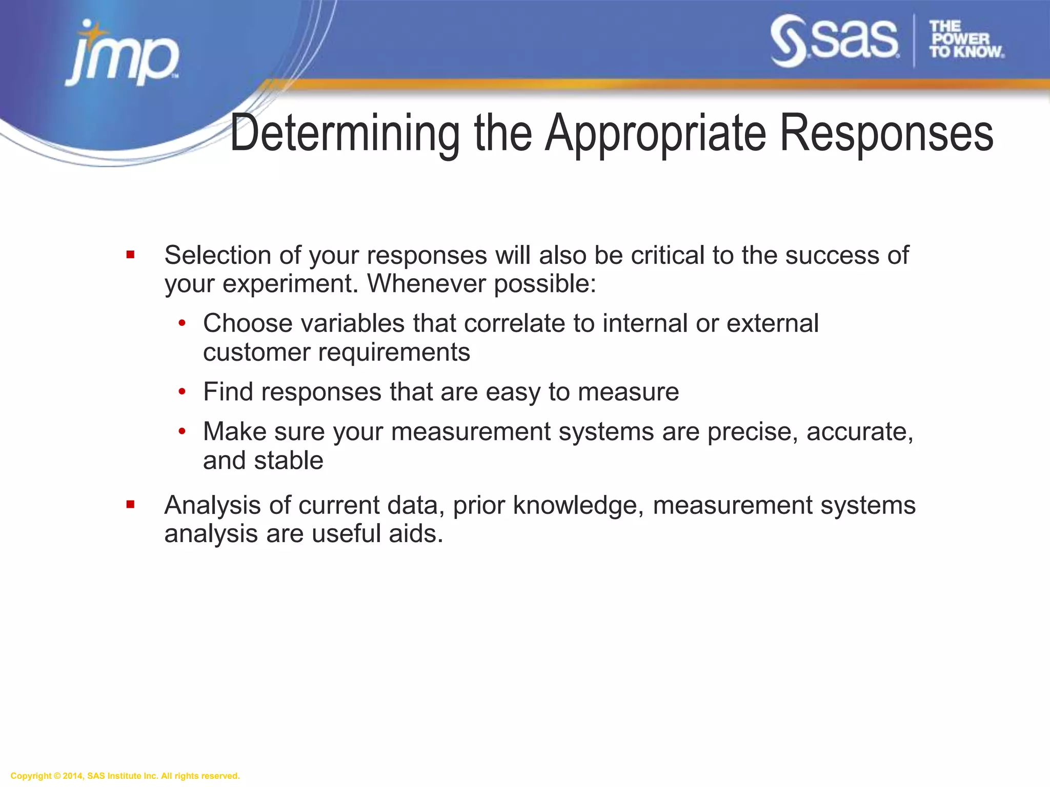 Copyright © 2014, SAS Institute Inc. All rights reserved.
Determining the Appropriate Responses
 Selection of your responses will also be critical to the success of
your experiment. Whenever possible:
• Choose variables that correlate to internal or external
customer requirements
• Find responses that are easy to measure
• Make sure your measurement systems are precise, accurate,
and stable
 Analysis of current data, prior knowledge, measurement systems
analysis are useful aids.
 