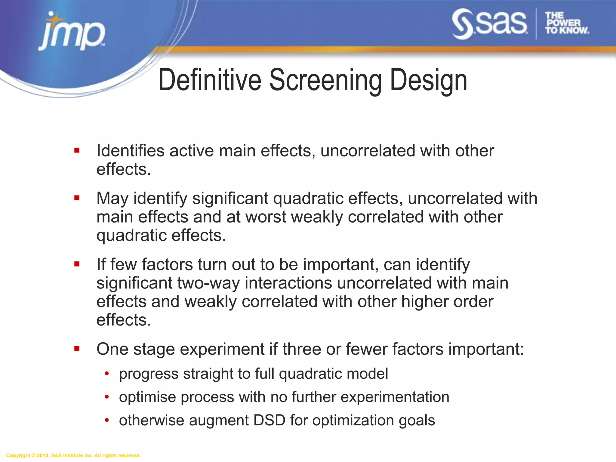 Copyright © 2014, SAS Institute Inc. All rights reserved.
Definitive Screening Design
 Identifies active main effects, uncorrelated with other
effects.
 May identify significant quadratic effects, uncorrelated with
main effects and at worst weakly correlated with other
quadratic effects.
 If few factors turn out to be important, can identify
significant two-way interactions uncorrelated with main
effects and weakly correlated with other higher order
effects.
 One stage experiment if three or fewer factors important:
• progress straight to full quadratic model
• optimise process with no further experimentation
• otherwise augment DSD for optimization goals
 
