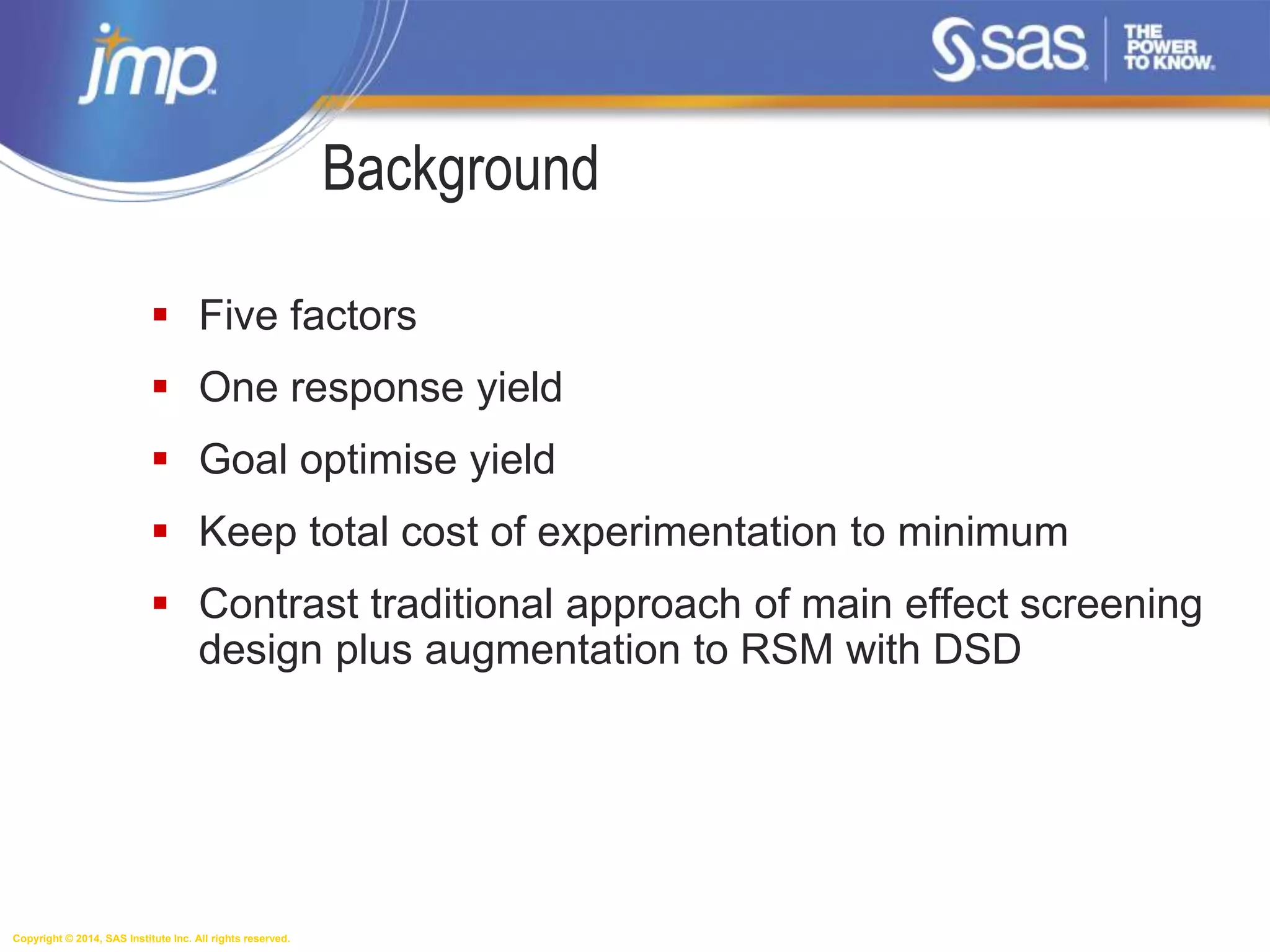 Copyright © 2014, SAS Institute Inc. All rights reserved.
Background
 Five factors
 One response yield
 Goal optimise yield
 Keep total cost of experimentation to minimum
 Contrast traditional approach of main effect screening
design plus augmentation to RSM with DSD
 