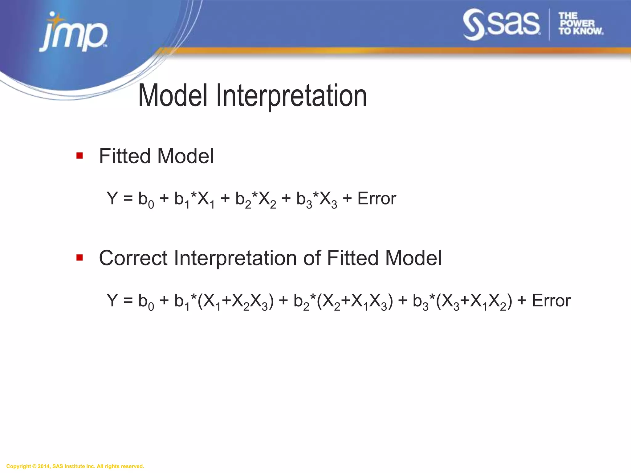 Copyright © 2014, SAS Institute Inc. All rights reserved.
Model Interpretation
 Fitted Model
Y = b0 + b1*X1 + b2*X2 + b3*X3 + Error
 Correct Interpretation of Fitted Model
Y = b0 + b1*(X1+X2X3) + b2*(X2+X1X3) + b3*(X3+X1X2) + Error
 