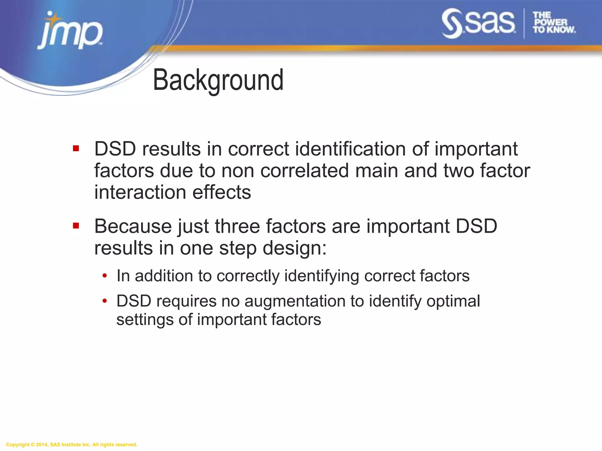 Copyright © 2014, SAS Institute Inc. All rights reserved.
 DSD results in correct identification of important
factors due to non correlated main and two factor
interaction effects
 Because just three factors are important DSD
results in one step design:
• In addition to correctly identifying correct factors
• DSD requires no augmentation to identify optimal
settings of important factors
Background
 