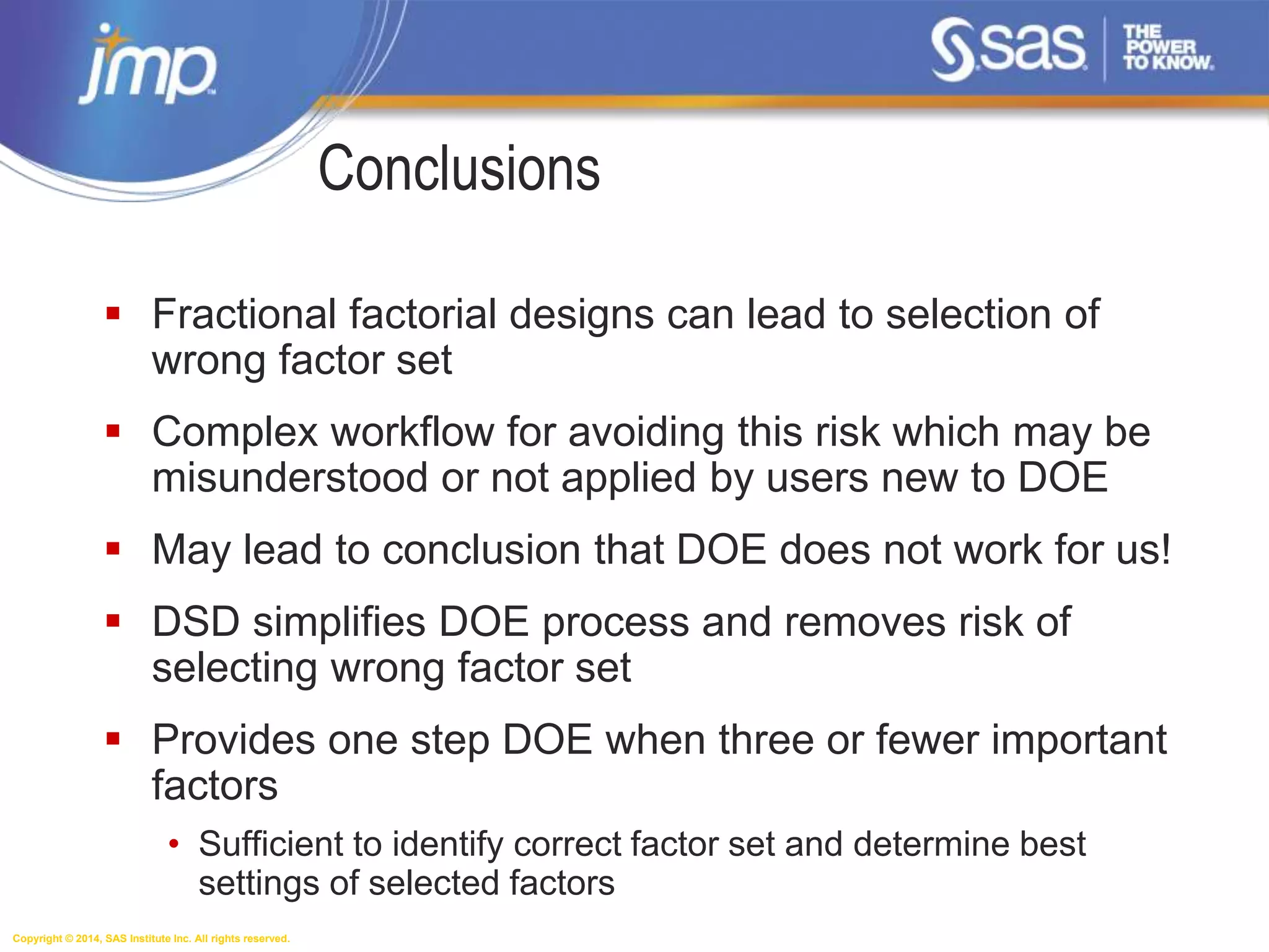 Copyright © 2014, SAS Institute Inc. All rights reserved.
Conclusions
 Fractional factorial designs can lead to selection of
wrong factor set
 Complex workflow for avoiding this risk which may be
misunderstood or not applied by users new to DOE
 May lead to conclusion that DOE does not work for us!
 DSD simplifies DOE process and removes risk of
selecting wrong factor set
 Provides one step DOE when three or fewer important
factors
• Sufficient to identify correct factor set and determine best
settings of selected factors
 