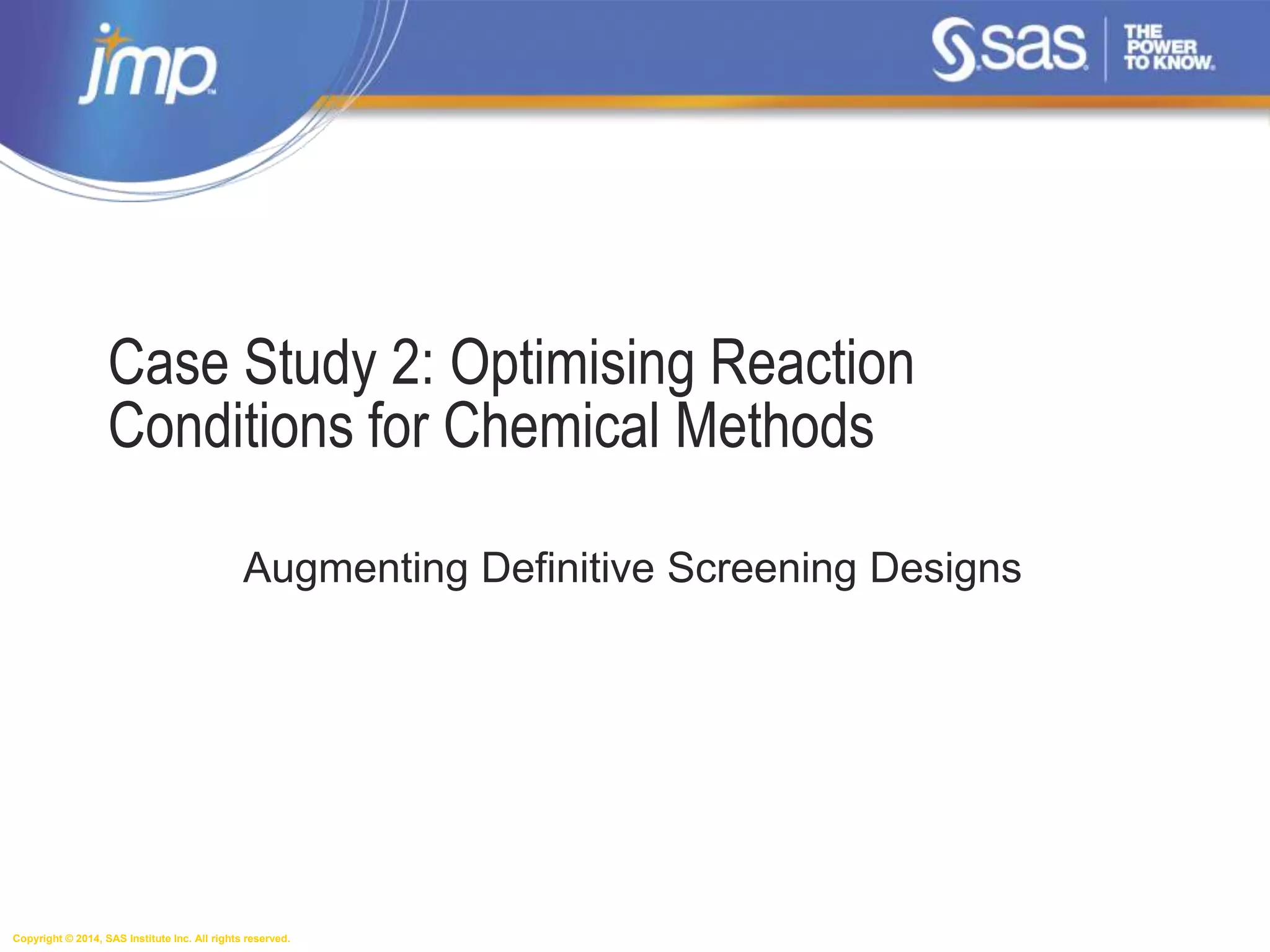 Copyright © 2014, SAS Institute Inc. All rights reserved.
Case Study 2: Optimising Reaction
Conditions for Chemical Methods
Augmenting Definitive Screening Designs
 