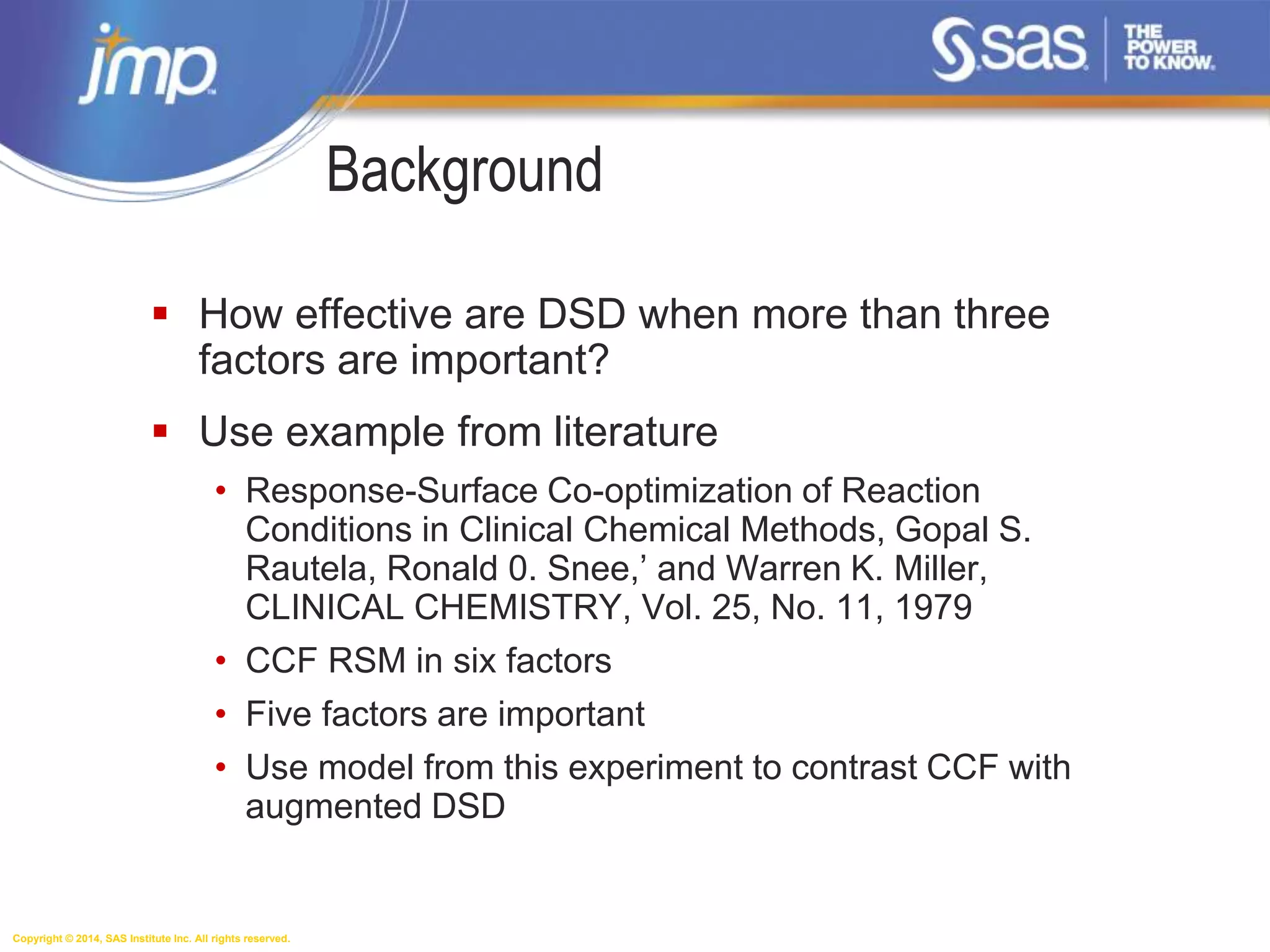 Copyright © 2014, SAS Institute Inc. All rights reserved.
Background
 How effective are DSD when more than three
factors are important?
 Use example from literature
• Response-Surface Co-optimization of Reaction
Conditions in Clinical Chemical Methods, Gopal S.
Rautela, Ronald 0. Snee,’ and Warren K. Miller,
CLINICAL CHEMISTRY, Vol. 25, No. 11, 1979
• CCF RSM in six factors
• Five factors are important
• Use model from this experiment to contrast CCF with
augmented DSD
 