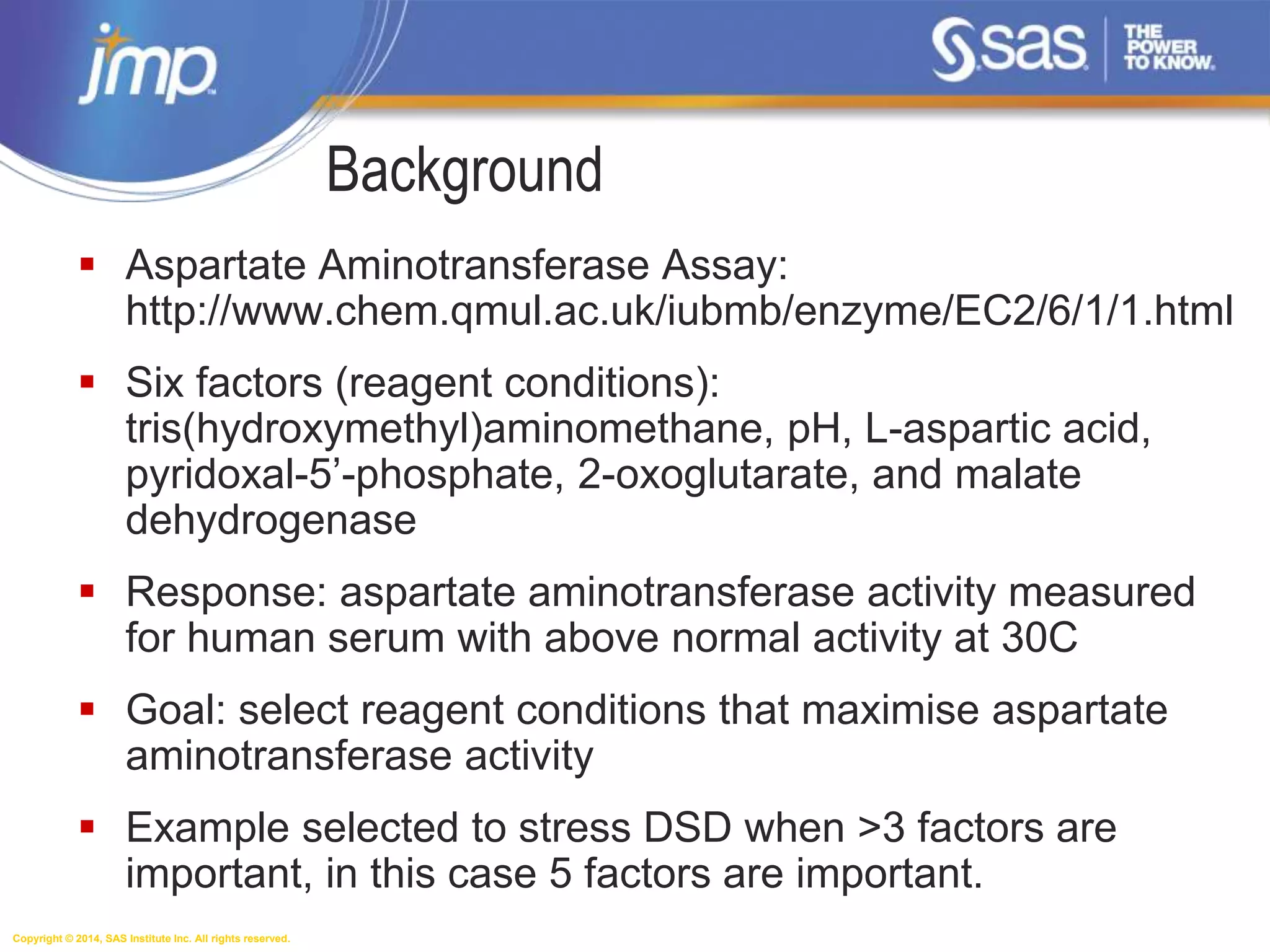 Copyright © 2014, SAS Institute Inc. All rights reserved.
 Aspartate Aminotransferase Assay:
http://www.chem.qmul.ac.uk/iubmb/enzyme/EC2/6/1/1.html
 Six factors (reagent conditions):
tris(hydroxymethyl)aminomethane, pH, L-aspartic acid,
pyridoxal-5’-phosphate, 2-oxoglutarate, and malate
dehydrogenase
 Response: aspartate aminotransferase activity measured
for human serum with above normal activity at 30C
 Goal: select reagent conditions that maximise aspartate
aminotransferase activity
 Example selected to stress DSD when >3 factors are
important, in this case 5 factors are important.
Background
 