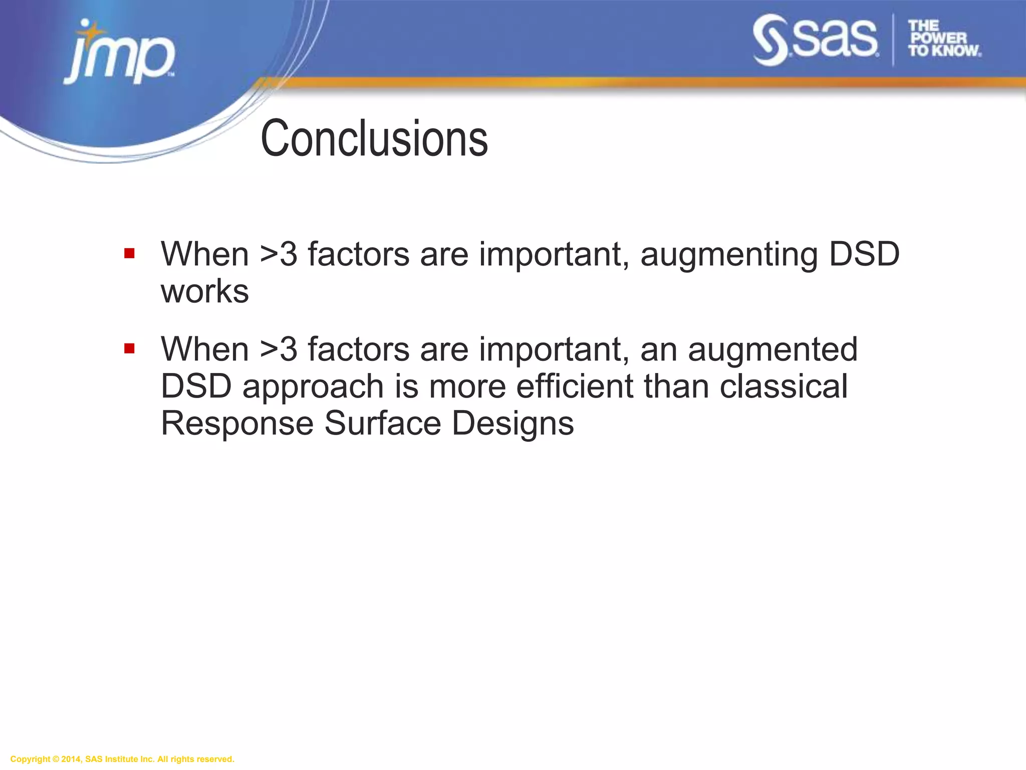 Copyright © 2014, SAS Institute Inc. All rights reserved.
Conclusions
 When >3 factors are important, augmenting DSD
works
 When >3 factors are important, an augmented
DSD approach is more efficient than classical
Response Surface Designs
 