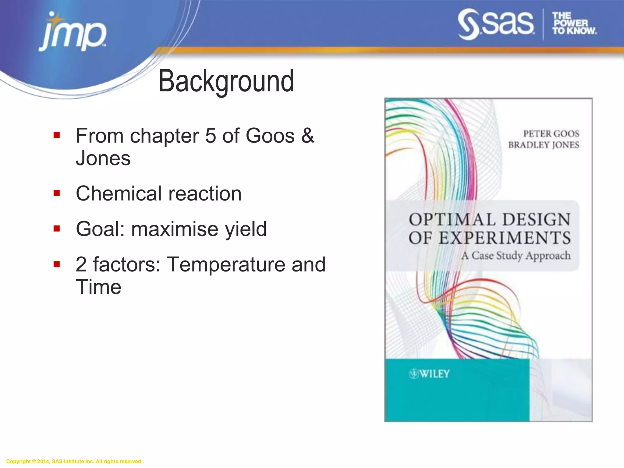 Copyright © 2014, SAS Institute Inc. All rights reserved.
Background
 From chapter 5 of Goos &
Jones
 Chemical reaction
 Goal: maximise yield
 2 factors: Temperature and
Time
 