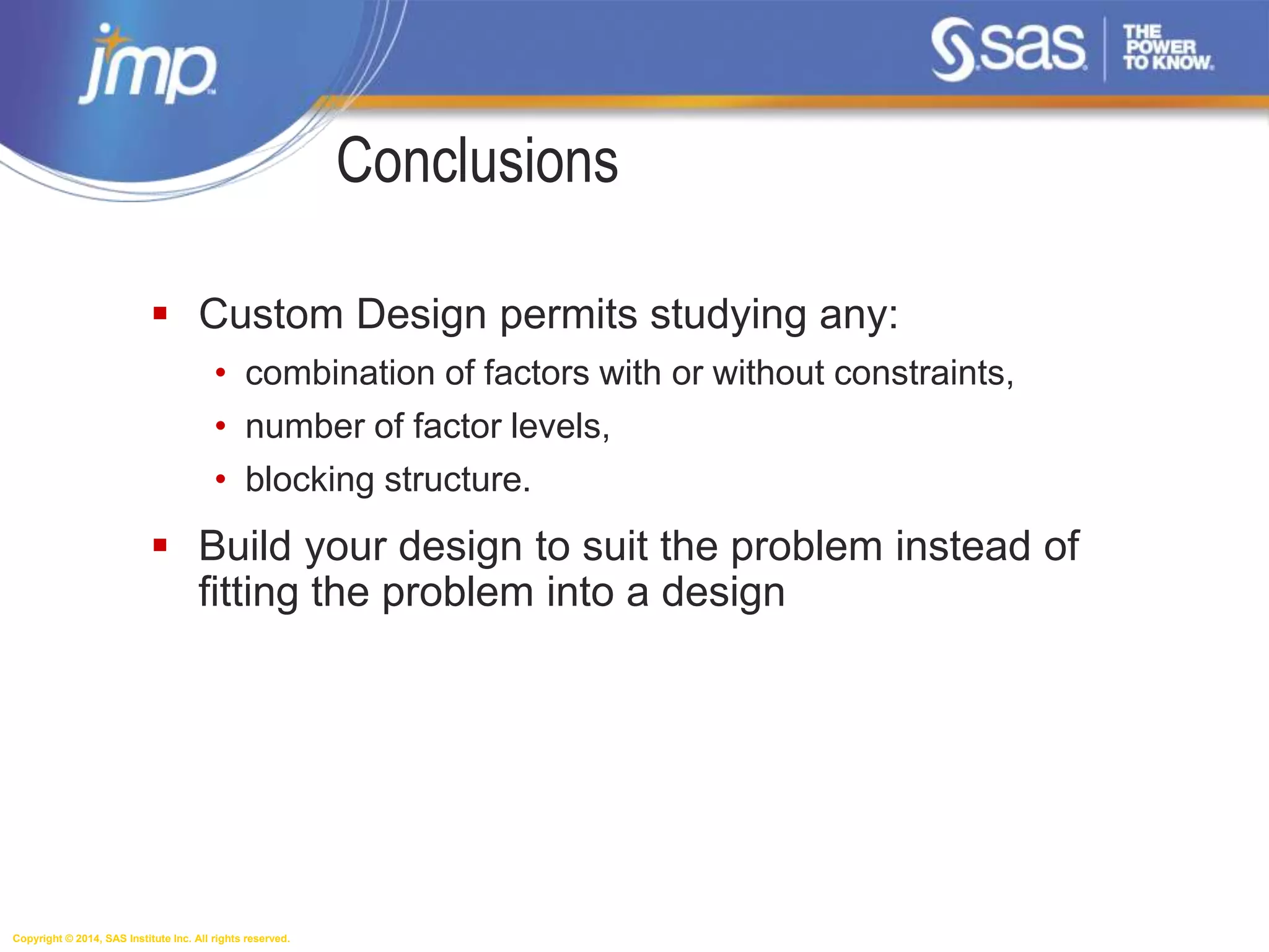 Copyright © 2014, SAS Institute Inc. All rights reserved.
Conclusions
 Custom Design permits studying any:
• combination of factors with or without constraints,
• number of factor levels,
• blocking structure.
 Build your design to suit the problem instead of
fitting the problem into a design
 