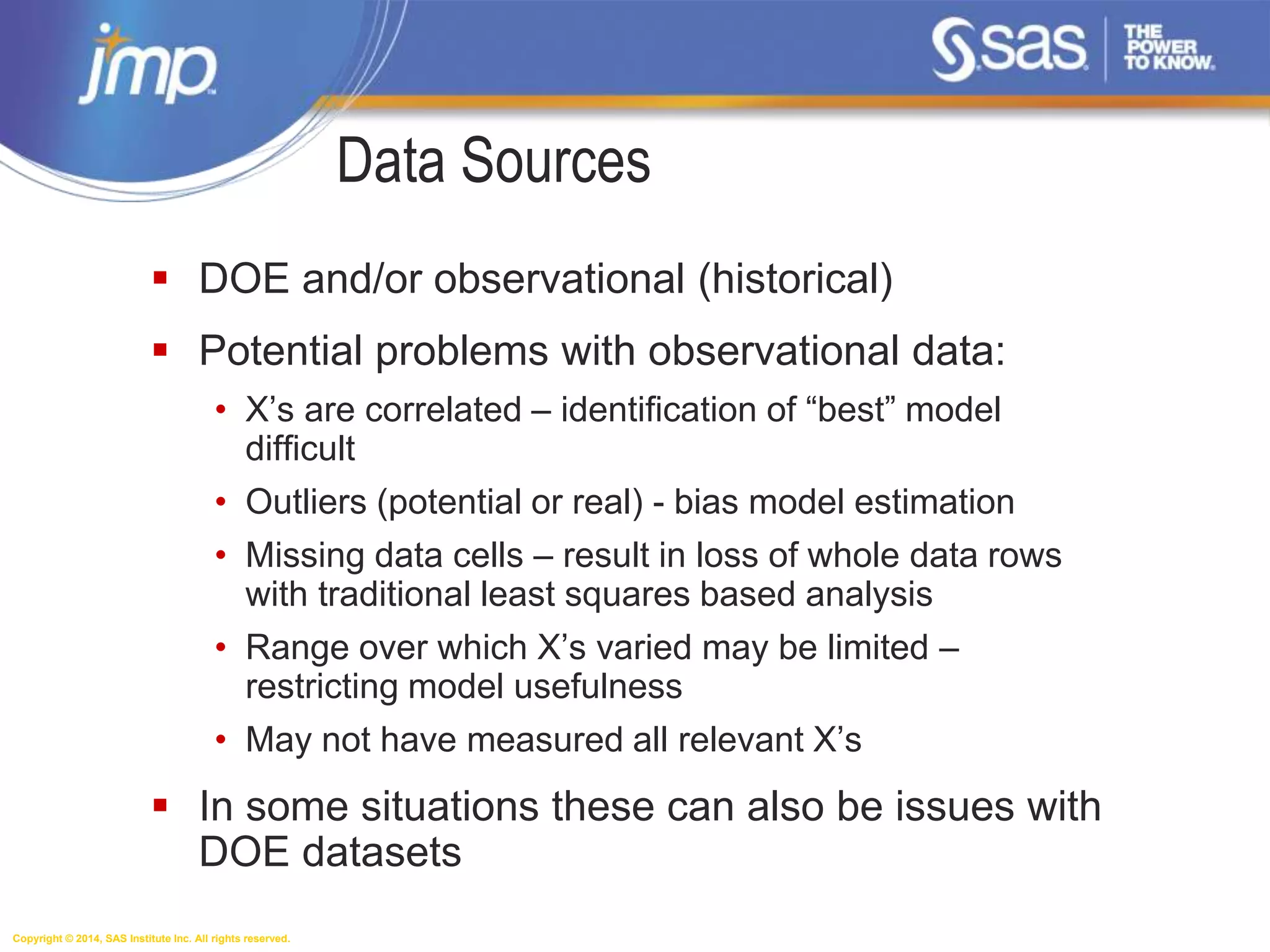 Copyright © 2014, SAS Institute Inc. All rights reserved.
Data Sources
 DOE and/or observational (historical)
 Potential problems with observational data:
• X’s are correlated – identification of “best” model
difficult
• Outliers (potential or real) - bias model estimation
• Missing data cells – result in loss of whole data rows
with traditional least squares based analysis
• Range over which X’s varied may be limited –
restricting model usefulness
• May not have measured all relevant X’s
 In some situations these can also be issues with
DOE datasets
 
