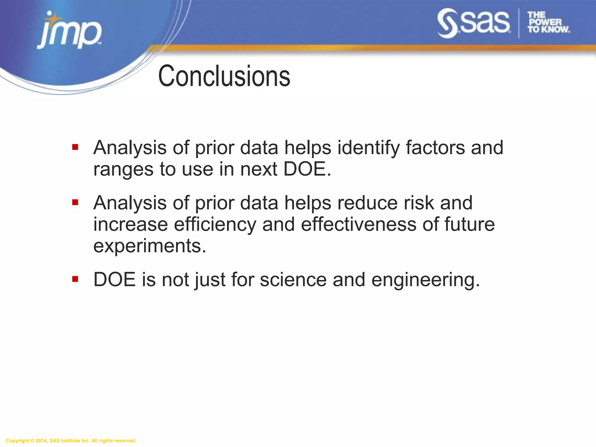 Copyright © 2014, SAS Institute Inc. All rights reserved.
Conclusions
 Analysis of prior data helps identify factors and
ranges to use in next DOE.
 Analysis of prior data helps reduce risk and
increase efficiency and effectiveness of future
experiments.
 DOE is not just for science and engineering.
 