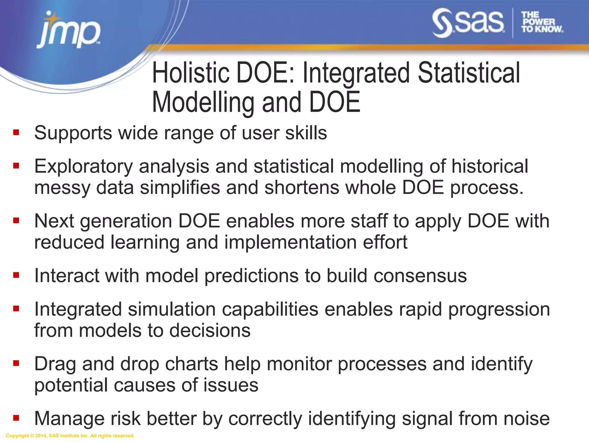 Copyright © 2014, SAS Institute Inc. All rights reserved.
Holistic DOE: Integrated Statistical
Modelling and DOE
 Supports wide range of user skills
 Exploratory analysis and statistical modelling of historical
messy data simplifies and shortens whole DOE process.
 Next generation DOE enables more staff to apply DOE with
reduced learning and implementation effort
 Interact with model predictions to build consensus
 Integrated simulation capabilities enables rapid progression
from models to decisions
 Drag and drop charts help monitor processes and identify
potential causes of issues
 Manage risk better by correctly identifying signal from noise
 