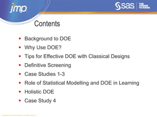 Copyright © 2014, SAS Institute Inc. All rights reserved.
Contents
 Background to DOE
 Why Use DOE?
 Tips for Effective DOE with Classical Designs
 Definitive Screening
 Case Studies 1-3
 Role of Statistical Modelling and DOE in Learning
 Holistic DOE
 Case Study 4
 