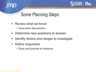 Copyright © 2014, SAS Institute Inc. All rights reserved.
Some Planning Steps
 Review what we know
• Have peer discussions
 Determine new questions to answer
 Identify factors and ranges to investigate
 Define responses
• Easy and precise to measure
 